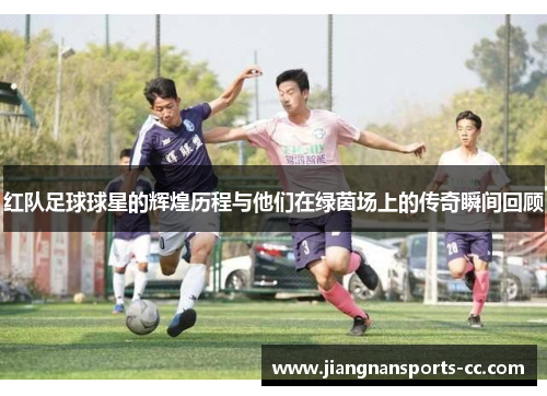 红队足球球星的辉煌历程与他们在绿茵场上的传奇瞬间回顾
