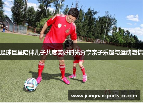 足球巨星陪伴儿子共度美好时光分享亲子乐趣与运动激情