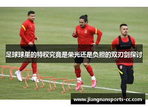 足球球星的特权究竟是荣光还是负担的双刃剑探讨