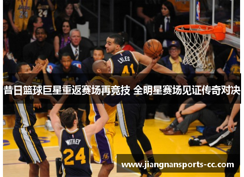 昔日篮球巨星重返赛场再竞技 全明星赛场见证传奇对决