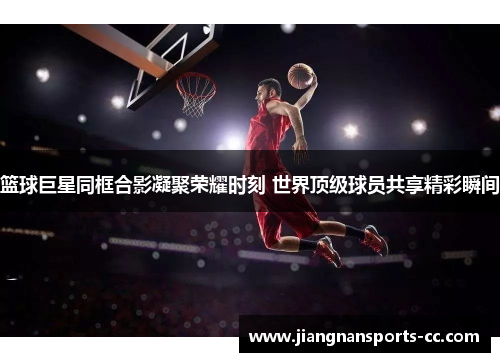 篮球巨星同框合影凝聚荣耀时刻 世界顶级球员共享精彩瞬间