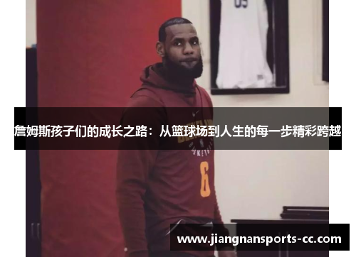 詹姆斯孩子们的成长之路：从篮球场到人生的每一步精彩跨越